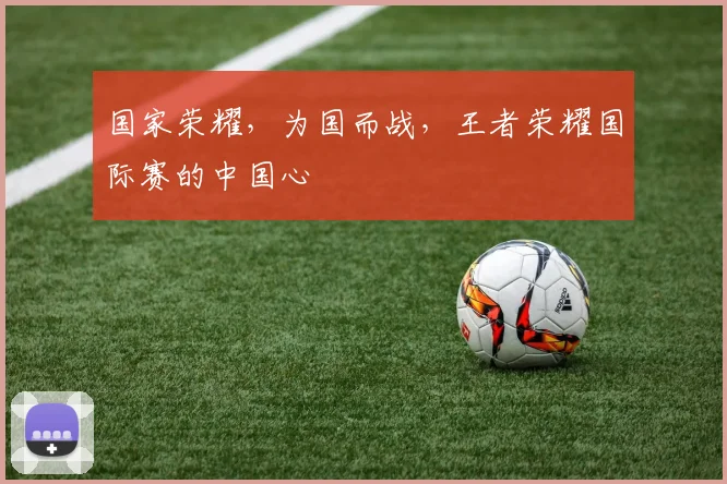 国家荣耀,为国而战,王者荣耀国际赛的中国心