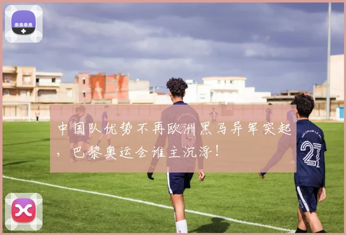中国队优势不再欧洲黑马异军突起,巴黎奥运会谁主沉浮!